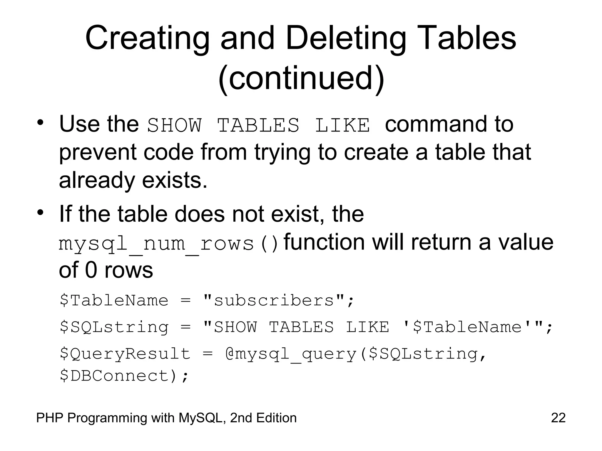 22PHP Programming with MySQL, 2nd Edition
Creating and Deleting Tables
(continued)
• Use the SHOW TABLES LIKE command to
prevent code from trying to create a table that
already exists.
• If the table does not exist, the
mysql_num_rows()function will return a value
of 0 rows
$TableName = "subscribers";
$SQLstring = "SHOW TABLES LIKE '$TableName'";
$QueryResult = @mysql_query($SQLstring,
$DBConnect);
 