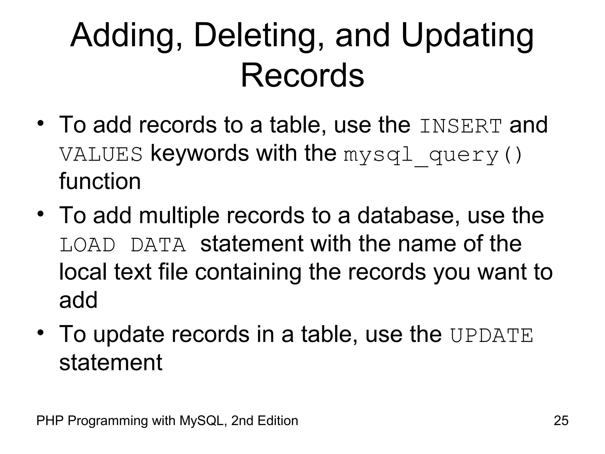 Adding, Deleting, and Updating
Records
• To add records to a table, use the INSERT and
VALUES keywords with the mysql_query()
function
• To add multiple records to a database, use the
LOAD DATA statement with the name of the
local text file containing the records you want to
add
• To update records in a table, use the UPDATE
statement
25PHP Programming with MySQL, 2nd Edition
 
