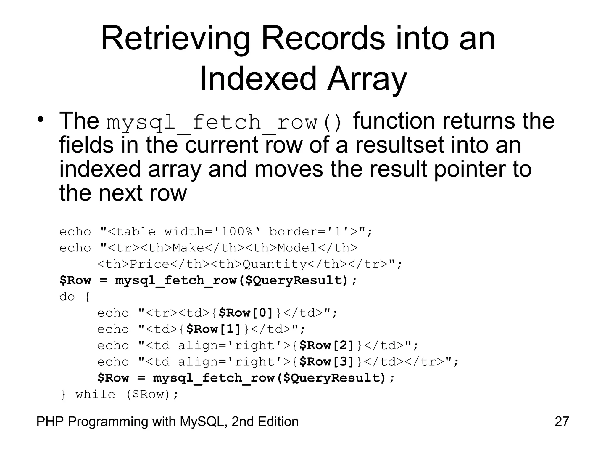 27PHP Programming with MySQL, 2nd Edition
Retrieving Records into an
Indexed Array
• The mysql_fetch_row() function returns the
fields in the current row of a resultset into an
indexed array and moves the result pointer to
the next row
echo "<table width='100%‘ border='1'>";
echo "<tr><th>Make</th><th>Model</th>
<th>Price</th><th>Quantity</th></tr>";
$Row = mysql_fetch_row($QueryResult);
do {
echo "<tr><td>{$Row[0]}</td>";
echo "<td>{$Row[1]}</td>";
echo "<td align='right'>{$Row[2]}</td>";
echo "<td align='right'>{$Row[3]}</td></tr>";
$Row = mysql_fetch_row($QueryResult);
} while ($Row);
 