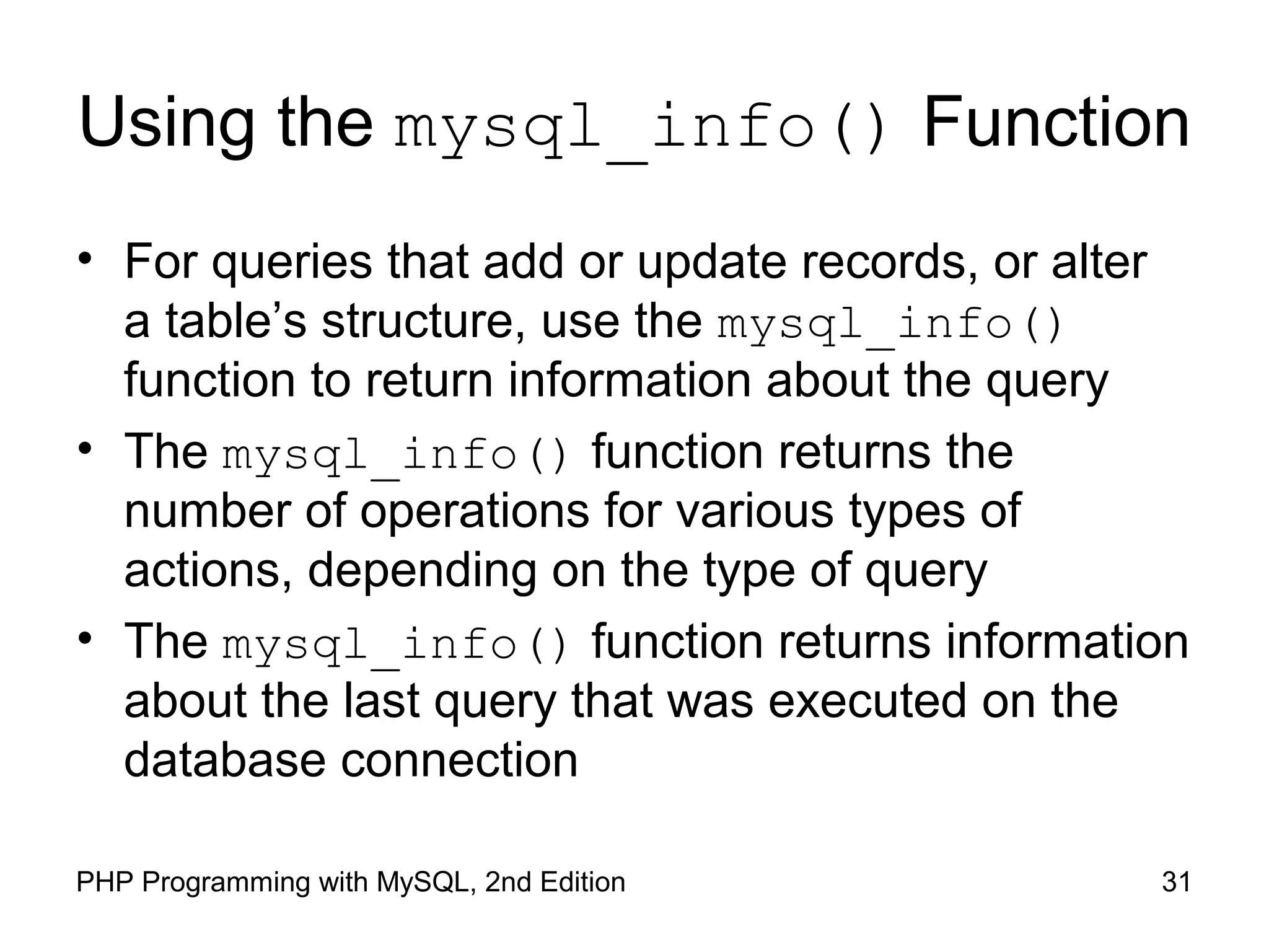 31PHP Programming with MySQL, 2nd Edition
Using the mysql_info() Function
• For queries that add or update records, or alter
a table’s structure, use the mysql_info()
function to return information about the query
• The mysql_info() function returns the
number of operations for various types of
actions, depending on the type of query
• The mysql_info() function returns information
about the last query that was executed on the
database connection
 