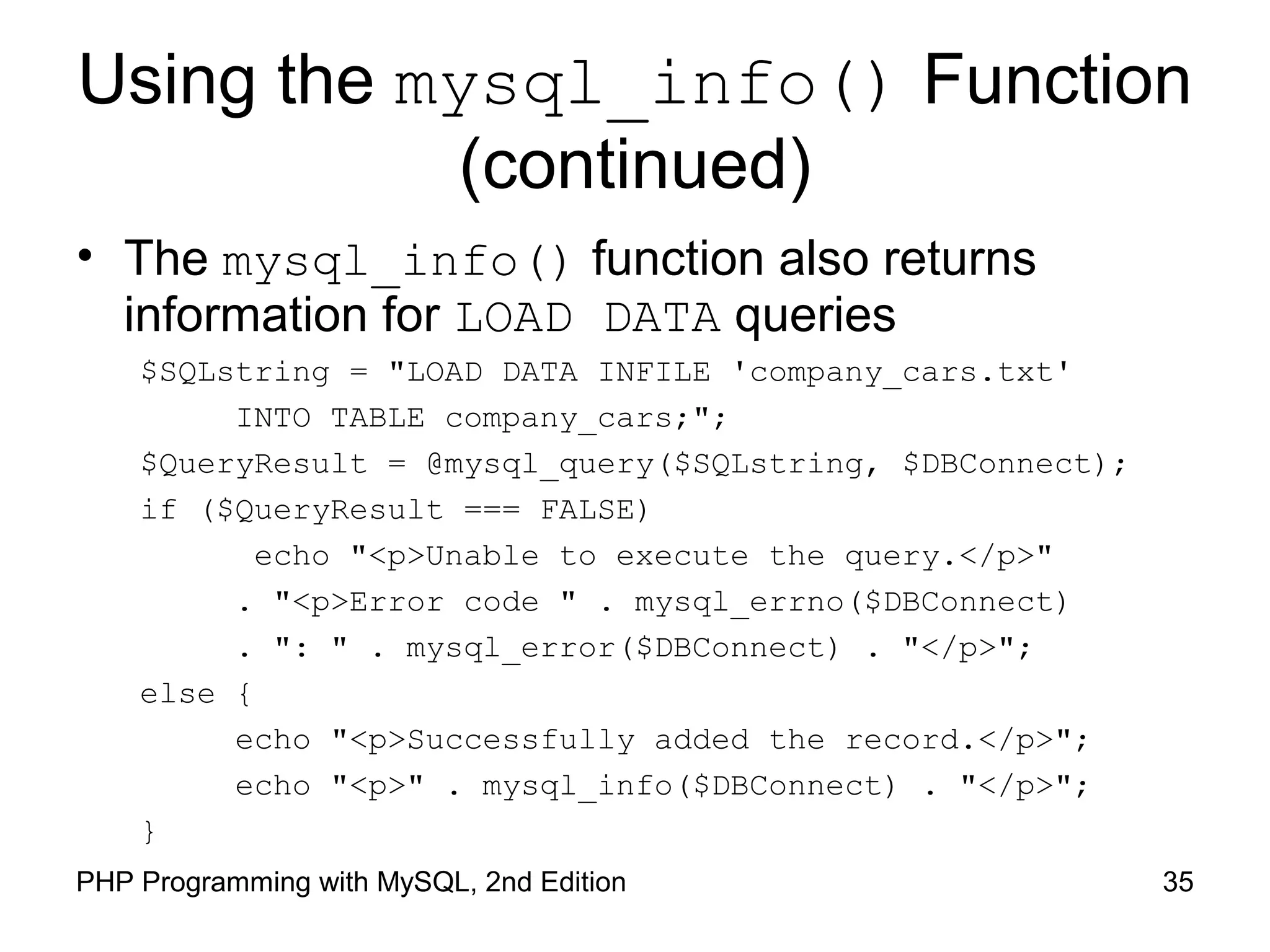 35PHP Programming with MySQL, 2nd Edition
Using the mysql_info() Function
(continued)
• The mysql_info() function also returns
information for LOAD DATA queries
$SQLstring = "LOAD DATA INFILE 'company_cars.txt'
INTO TABLE company_cars;";
$QueryResult = @mysql_query($SQLstring, $DBConnect);
if ($QueryResult === FALSE)
echo "<p>Unable to execute the query.</p>"
. "<p>Error code " . mysql_errno($DBConnect)
. ": " . mysql_error($DBConnect) . "</p>";
else {
echo "<p>Successfully added the record.</p>";
echo "<p>" . mysql_info($DBConnect) . "</p>";
}
 