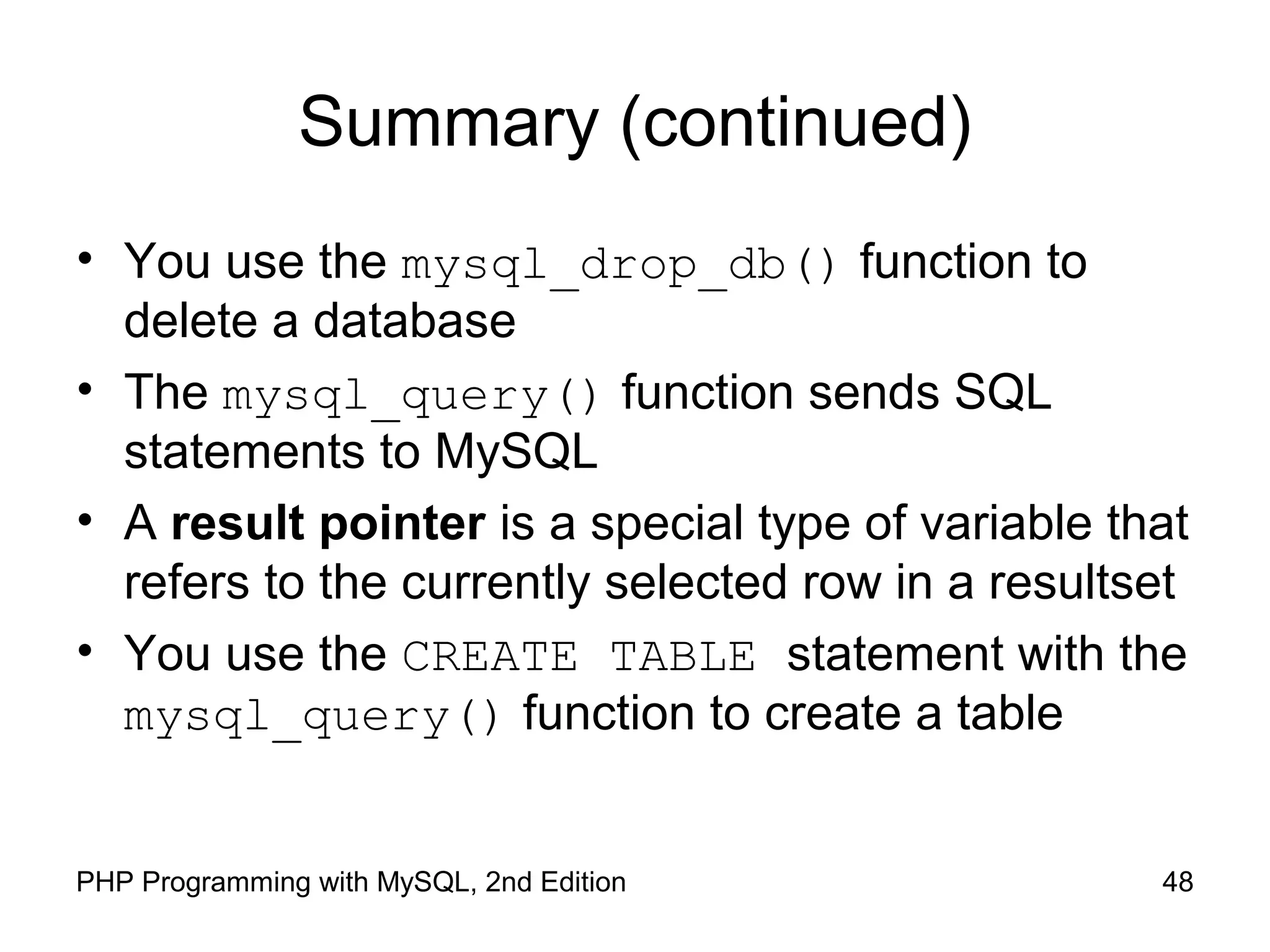 48PHP Programming with MySQL, 2nd Edition
Summary (continued)
• You use the mysql_drop_db() function to
delete a database
• The mysql_query() function sends SQL
statements to MySQL
• A result pointer is a special type of variable that
refers to the currently selected row in a resultset
• You use the CREATE TABLE statement with the
mysql_query() function to create a table
 
