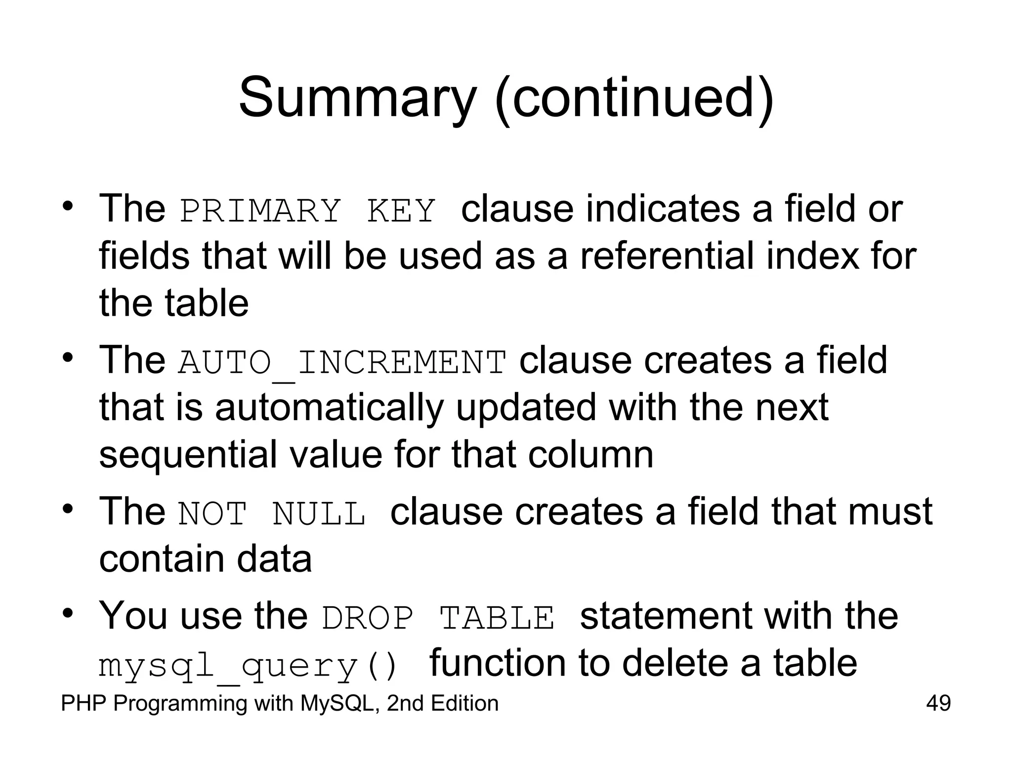 49PHP Programming with MySQL, 2nd Edition
Summary (continued)
• The PRIMARY KEY clause indicates a field or
fields that will be used as a referential index for
the table
• The AUTO_INCREMENT clause creates a field
that is automatically updated with the next
sequential value for that column
• The NOT NULL clause creates a field that must
contain data
• You use the DROP TABLE statement with the
mysql_query() function to delete a table
 