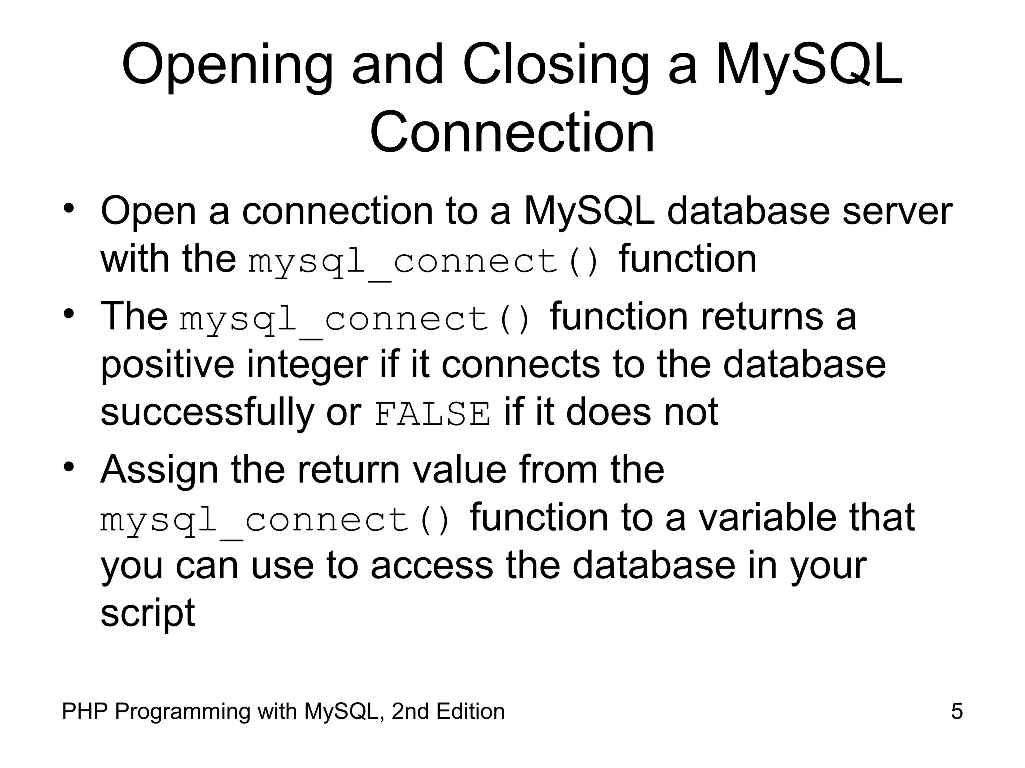 5PHP Programming with MySQL, 2nd Edition
Opening and Closing a MySQL
Connection
• Open a connection to a MySQL database server
with the mysql_connect() function
• The mysql_connect() function returns a
positive integer if it connects to the database
successfully or FALSE if it does not
• Assign the return value from the
mysql_connect() function to a variable that
you can use to access the database in your
script
 