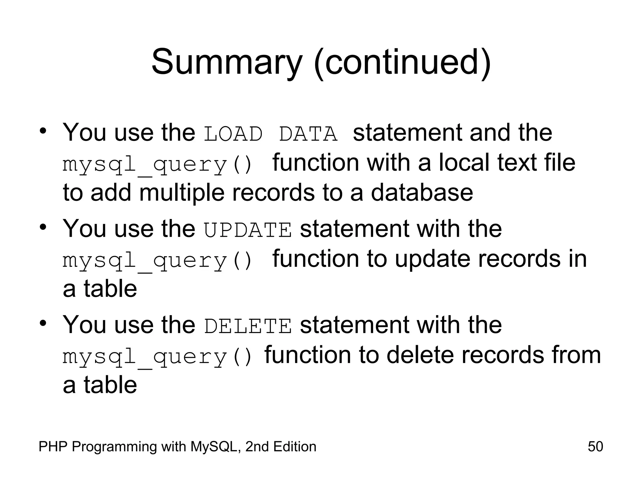 50PHP Programming with MySQL, 2nd Edition
Summary (continued)
• You use the LOAD DATA statement and the
mysql_query() function with a local text file
to add multiple records to a database
• You use the UPDATE statement with the
mysql_query() function to update records in
a table
• You use the DELETE statement with the
mysql_query() function to delete records from
a table
 