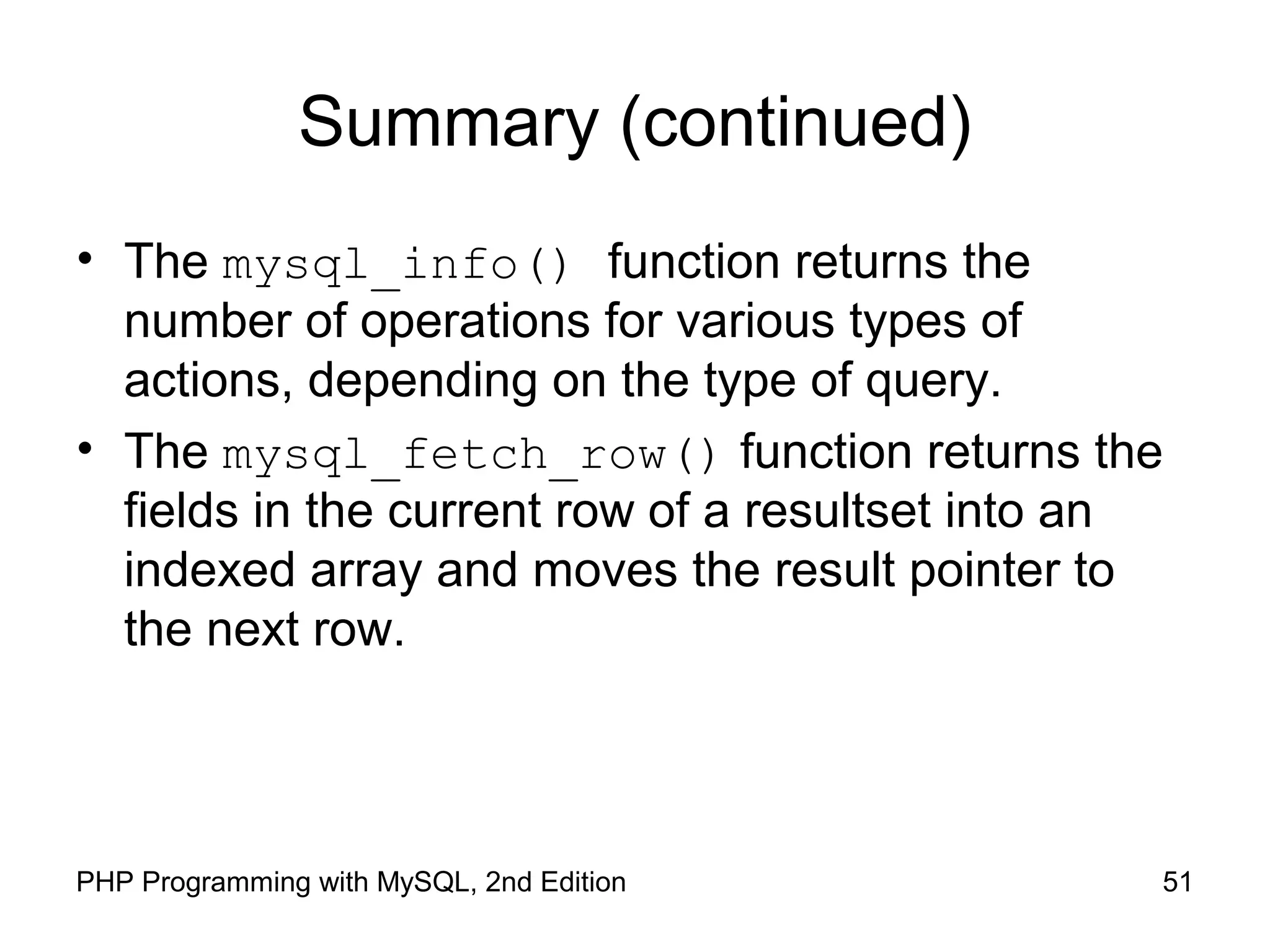 51PHP Programming with MySQL, 2nd Edition
Summary (continued)
• The mysql_info() function returns the
number of operations for various types of
actions, depending on the type of query.
• The mysql_fetch_row() function returns the
fields in the current row of a resultset into an
indexed array and moves the result pointer to
the next row.
 