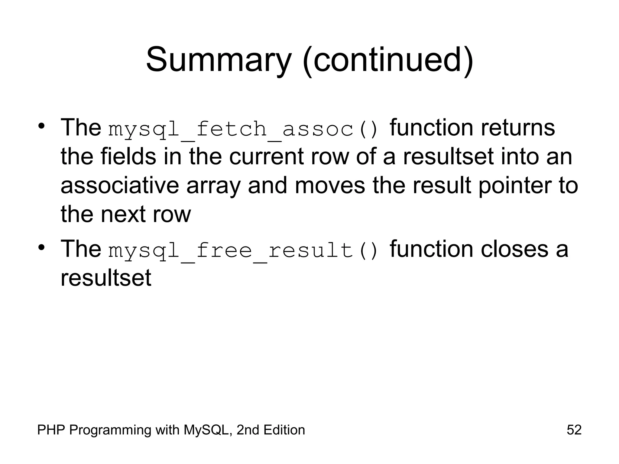 52PHP Programming with MySQL, 2nd Edition
Summary (continued)
• The mysql_fetch_assoc() function returns
the fields in the current row of a resultset into an
associative array and moves the result pointer to
the next row
• The mysql_free_result() function closes a
resultset
 