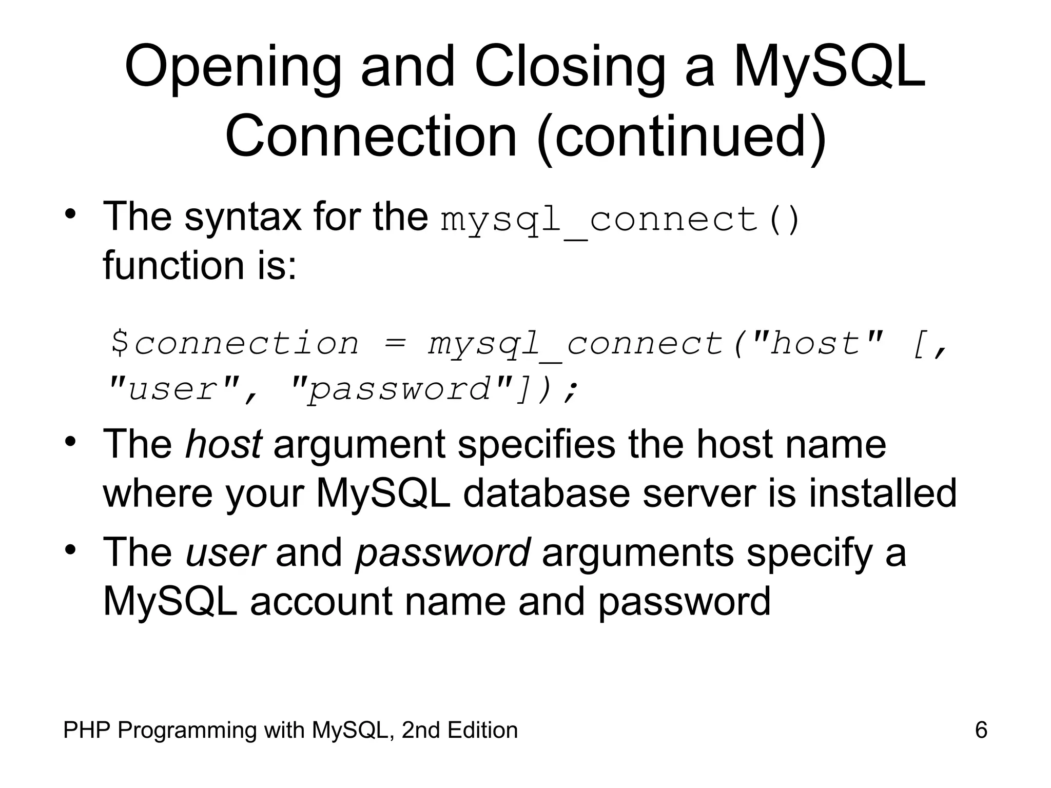 6PHP Programming with MySQL, 2nd Edition
Opening and Closing a MySQL
Connection (continued)
• The syntax for the mysql_connect()
function is:
$connection = mysql_connect("host" [,
"user", "password"]);
• The host argument specifies the host name
where your MySQL database server is installed
• The user and password arguments specify a
MySQL account name and password
 