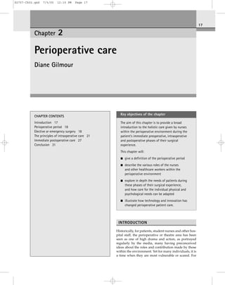 S2757-Ch02.qxd

7/5/05

12:15 PM

Page 17

17

Chapter

2

Perioperative care
Diane Gilmour

CHAPTER CONTENTS
Introduction 17
Perioperative period 18
Elective or emergency surgery 18
The principles of intraoperative care 21
Immediate postoperative care 27
Conclusion 31

Key objectives of the chapter
The aim of this chapter is to provide a broad
introduction to the holistic care given by nurses
within the perioperative environment during the
patient’s immediate preoperative, intraoperative
and postoperative phases of their surgical
experience.
This chapter will:
■

give a definition of the perioperative period

■

describe the various roles of the nurses
and other healthcare workers within the
perioperative environment

■

explore in depth the needs of patients during
these phases of their surgical experience,
and how care for the individual physical and
psychological needs can be adapted

■

illustrate how technology and innovation has
changed perioperative patient care.

INTRODUCTION
Historically, for patients, student nurses and other hospital staff, the perioperative or theatre area has been
seen as one of high drama and action, as portrayed
regularly by the media, many having preconceived
ideas about the roles and contribution made by those
within the environment. Yet for many individuals, it is
a time when they are most vulnerable or scared. For

 