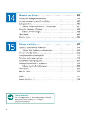 14
Organize your Inbox. .  .  .  .  .  .  .  .  .  .  .  .  .  .  .  .  .  .  .  .  .  .  .  .  .  .  .  .  .  .  .  .  .  .  .  .  .  .  .  .  .  .  . 475
Display and manage conversations. . . . . . . . . . . . . . . . . . . . . . . . . . . . . . . . . . . . . . . . 476
Arrange messages by specific attributes. . . . . . . . . . . . . . . . . . . . . . . . . . . . . . . . . . 482
Categorize items. . . . . . . . . . . . . . . . . . . . . . . . . . . . . . . . . . . . . . . . . . . . . . . . . . . . . . . . 486
Sidebar: Store information in Outlook notes. . . . . . . . . . . . . . . . . . . . . . . . . . . 490
Organize messages in folders. . . . . . . . . . . . . . . . . . . . . . . . . . . . . . . . . . . . . . . . . . . . 494
Sidebar: Print messages. . . . . . . . . . . . . . . . . . . . . . . . . . . . . . . . . . . . . . . . . . . . . .  498
Skills review. . . . . . . . . . . . . . . . . . . . . . . . . . . . . . . . . . . . . . . . . . . . . . . . . . . . . . . . . . . . .  499
Practice tasks. . . . . . . . . . . . . . . . . . . . . . . . . . . . . . . . . . . . . . . . . . . . . . . . . . . . . . . . . . .  500
15
Manage scheduling
. .  .  .  .  .  .  .  .  .  .  .  .  .  .  .  .  .  .  .  .  .  .  .  .  .  .  .  .  .  .  .  .  .  .  .  .  .  .  .  .  .  .  .  . 503
Schedule appointments and events. . . . . . . . . . . . . . . . . . . . . . . . . . . . . . . . . . . . . . . 504
Sidebar: Add holidays to your calendar. . . . . . . . . . . . . . . . . . . . . . . . . . . . . . .  508
Convert calendar items. . . . . . . . . . . . . . . . . . . . . . . . . . . . . . . . . . . . . . . . . . . . . . . . . . . 510
Configure calendar item options. . . . . . . . . . . . . . . . . . . . . . . . . . . . . . . . . . . . . . . . . . 512
Schedule and change meetings. . . . . . . . . . . . . . . . . . . . . . . . . . . . . . . . . . . . . . . . . . . 518
Respond to meeting requests. . . . . . . . . . . . . . . . . . . . . . . . . . . . . . . . . . . . . . . . . . . .  526
Display different views of a calendar. . . . . . . . . . . . . . . . . . . . . . . . . . . . . . . . . . . . . .  528
Sidebar: Use the Date Navigator. . . . . . . . . . . . . . . . . . . . . . . . . . . . . . . . . . . . . .  532
Skills review. . . . . . . . . . . . . . . . . . . . . . . . . . . . . . . . . . . . . . . . . . . . . . . . . . . . . . . . . . . . .  535
Practice tasks. . . . . . . . . . . . . . . . . . . . . . . . . . . . . . . . . . . . . . . . . . . . . . . . . . . . . . . . . . .  536
Index. . . . . . . . . . . . . . . . . . . . . . . . . . . . . . . . . . . . . . . . . . . . . . . . . . . . . . . . . . . . . . . . . . . . 541
About the authors. . . . . . . . . . . . . . . . . . . . . . . . . . . . . . . . . . . . . . . . . . . . . . . . . . . . . . . 564
Give us feedback
Tell us what you think of this book and help Microsoft
improve our products for you. Thank you!
http://aka.ms/tellpress
x
699236_Office2016SBS.indb 10 10/29/2015 6:33:02 PM
 