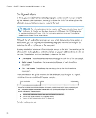 Configure indents
In Word, you don’t define the width of paragraphs and the length of pages by defin-
ing the area occupied by the text; instead, you define the size of the white space—the
left, right, top, and bottom margins—around the text.
SEE ALSO For information about setting margins, see “Preview and adjust page layout”
in Chapter 12, “Finalize and distribute documents,” of Microsoft Word 2016 Step by Step
by Joan Lambert (Microsoft Press, 2015). For information about sections, see “Control what
appears on each page” in the same chapter.
Although the left and right margins are set for a whole document or for a section of
a document, you can vary the position of the paragraphs between the margins by
indenting the left or right edge of the paragraph.
A paragraph indent is the space from the page margin to the text. You can change the
left indent by clicking buttons on the Home tab, or you can set the indents directly on
the ruler. Three indent markers are always present on the ruler:
■
■ Left Indent This defines the outermost left edge of each line of the paragraph.
■
■ Right Indent This defines the outermost right edge of each line of the
paragraph.
■
■ First Line Indent This defines the starting point of the first line of the
paragraph.
The ruler indicates the space between the left and right page margins in a lighter
color than the space outside of the page margins.
The indent markers on the ruler
76
Chapter 3: Modify the structure and appearance of text
699236_Office2016SBS.indb 76 10/29/2015 6:33:13 PM
 
