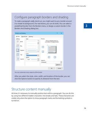 3
Configure paragraph borders and shading
To make a paragraph really stand out, you might want to put a border around
it or shade its background. (For real drama, you can do both.) You can select a
predefined border from the Borders menu, or design a custom border in the
Borders And Shading dialog box.
You can customize many aspects of the border
After you select the style, color, width, and location of the border, you can
click the Options button to specify its distance from the text.
Structure content manually
At times it’s necessary to manually position text within a paragraph. You can do this
by using two different hidden characters: line breaks and tabs. These characters are
visible only when the option to show paragraph marks and formatting symbols is
turned on.
79
Structure content manually
699236_Office2016SBS.indb 79 10/29/2015 6:33:13 PM
 