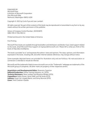 PUBLISHED BY
Microsoft Press
A division of Microsoft Corporation
One Microsoft Way
Redmond, Washington 98052-6399
Copyright © 2015 by Curtis Frye and Joan Lambert
All rights reserved. No part of the contents of this book may be reproduced or transmitted in any form or by any
means without the written permission of the publisher.
Library of Congress Control Number: 2015934879
ISBN: 978-0-7356-9923-6
Printed and bound in the United States of America.
First Printing
Microsoft Press books are available through booksellers and distributors worldwide. If you need support related
to this book, email Microsoft Press Support at mspinput@microsoft.com. Please tell us what you think of this
book at http://aka.ms/tellpress.
This book is provided “as-is” and expresses the authors’ views and opinions. The views, opinions, and information
expressed in this book, including URL and other Internet website references, may change without notice.
Some examples depicted herein are provided for illustration only and are fictitious. No real association or
connection is intended or should be inferred.
Microsoft and the trademarks listed at www.microsoft.com on the “Trademarks” webpage are trademarks of the
Microsoft group of companies. All other marks are property of their respective owners.
Acquisitions and Developmental Editor: Rosemary Caperton
Editorial Production: Online Training Solutions, Inc. (OTSI)
Technical Reviewers: Steve Lambert and Rozanne Whalen (OTSI)
Copyeditors: Kathy Krause, Jaime Odell, and Val Serdy (OTSI)
Indexers: Susie Carr, Angela Martin, and Ginny Munroe (OTSI)
Cover: Twist Creative ● Seattle
699236_Office2016SBS.indb 2 10/29/2015 6:33:02 PM
 