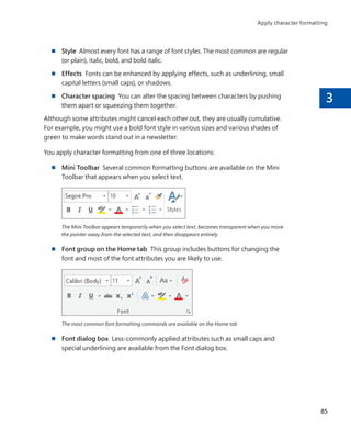 3
■
■ Style Almost every font has a range of font styles. The most common are regular
(or plain), italic, bold, and bold italic.
■
■ Effects Fonts can be enhanced by applying effects, such as underlining, small
capital letters (small caps), or shadows.
■
■ Character spacing You can alter the spacing between characters by pushing
them apart or squeezing them together.
Although some attributes might cancel each other out, they are usually cumulative.
For example, you might use a bold font style in various sizes and various shades of
green to make words stand out in a newsletter.
You apply character formatting from one of three locations:
■
■ Mini Toolbar Several common formatting buttons are available on the Mini
Toolbar that appears when you select text.
The Mini Toolbar appears temporarily when you select text, becomes transparent when you move
the pointer away from the selected text, and then disappears entirely
■
■ Font group on the Home tab This group includes buttons for changing the
font and most of the font attributes you are likely to use.
The most common font formatting commands are available on the Home tab
■
■ Font dialog box Less-commonly applied attributes such as small caps and
special underlining are available from the Font dialog box.
85
Apply character formatting
699236_Office2016SBS.indb 85 10/29/2015 6:33:14 PM
 