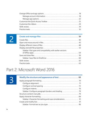 Change Office and app options. . . . . . . . . . . . . . . . . . . . . . . . . . . . . . . . . . . . . . . . . . . . 18
Manage account information. . . . . . . . . . . . . . . . . . . . . . . . . . . . . . . . . . . . . . . . . . 18
Manage app options. . . . . . . . . . . . . . . . . . . . . . . . . . . . . . . . . . . . . . . . . . . . . . . . . . 22
Customize the Quick Access Toolbar. . . . . . . . . . . . . . . . . . . . . . . . . . . . . . . . . . . . . . . . 25
Customize the ribbon. . . . . . . . . . . . . . . . . . . . . . . . . . . . . . . . . . . . . . . . . . . . . . . . . . . . . . 29
Skills review. . . . . . . . . . . . . . . . . . . . . . . . . . . . . . . . . . . . . . . . . . . . . . . . . . . . . . . . . . . . . . . 34
Practice tasks. . . . . . . . . . . . . . . . . . . . . . . . . . . . . . . . . . . . . . . . . . . . . . . . . . . . . . . . . . . . . 35
2
Create and manage files .  .  .  .  .  .  .  .  .  .  .  .  .  .  .  .  .  .  .  .  .  .  .  .  .  .  .  .  .  .  .  .  .  .  .  .  .  .  .  .  . 39
Create files. . . . . . . . . . . . . . . . . . . . . . . . . . . . . . . . . . . . . . . . . . . . . . . . . . . . . . . . . . . . . . .  40
Open and move around in files. . . . . . . . . . . . . . . . . . . . . . . . . . . . . . . . . . . . . . . . . . . . . 43
Display different views of files. . . . . . . . . . . . . . . . . . . . . . . . . . . . . . . . . . . . . . . . . . . . .  48
Display and edit file properties. . . . . . . . . . . . . . . . . . . . . . . . . . . . . . . . . . . . . . . . . . . . . 53
Sidebar: File types and compatibility with earlier versions
of Office apps. . . . . . . . . . . . . . . . . . . . . . . . . . . . . . . . . . . . . . . . . . . . . . . . . . . . . . . . . 54
Save and close files. . . . . . . . . . . . . . . . . . . . . . . . . . . . . . . . . . . . . . . . . . . . . . . . . . . . . . . . 56
Sidebar: Save files to OneDrive. . . . . . . . . . . . . . . . . . . . . . . . . . . . . . . . . . . . . . . . . 60
Skills review. . . . . . . . . . . . . . . . . . . . . . . . . . . . . . . . . . . . . . . . . . . . . . . . . . . . . . . . . . . . . . . 62
Practice tasks. . . . . . . . . . . . . . . . . . . . . . . . . . . . . . . . . . . . . . . . . . . . . . . . . . . . . . . . . . . . . 63
Part 2: Microsoft Word 2016
3
Modify the structure and appearance of text.  .  .  .  .  .  .  .  .  .  .  .  .  .  .  .  .  .  .  .  .  . 69
Apply paragraph formatting. . . . . . . . . . . . . . . . . . . . . . . . . . . . . . . . . . . . . . . . . . . . . . . 70
Configure alignment . . . . . . . . . . . . . . . . . . . . . . . . . . . . . . . . . . . . . . . . . . . . . . . . . . 71
Configure vertical spacing. . . . . . . . . . . . . . . . . . . . . . . . . . . . . . . . . . . . . . . . . . . . . 72
Configure indents. . . . . . . . . . . . . . . . . . . . . . . . . . . . . . . . . . . . . . . . . . . . . . . . . . . . . 76
Sidebar: Configure paragraph borders and shading . . . . . . . . . . . . . . . . . . . . . 79
Structure content manually. . . . . . . . . . . . . . . . . . . . . . . . . . . . . . . . . . . . . . . . . . . . . . . . 79
Apply character formatting. . . . . . . . . . . . . . . . . . . . . . . . . . . . . . . . . . . . . . . . . . . . . . .  84
Sidebar: Character formatting and case considerations. . . . . . . . . . . . . . . . . . 91
Create and modify lists. . . . . . . . . . . . . . . . . . . . . . . . . . . . . . . . . . . . . . . . . . . . . . . . . . . . 91
Sidebar: Format text as you type. . . . . . . . . . . . . . . . . . . . . . . . . . . . . . . . . . . . . . . 96
iv
699236_Office2016SBS.indb 4 10/29/2015 6:33:02 PM
 