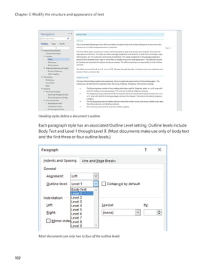 Heading styles define a document’s outline
Each paragraph style has an associated Outline Level setting. Outline levels include
Body Text and Level 1 through Level 9. (Most documents make use only of body text
and the first three or four outline levels.)
Most documents use only two to four of the outline levels
102
Chapter 3: Modify the structure and appearance of text
699236_Office2016SBS.indb 102 10/29/2015 6:33:16 PM
 