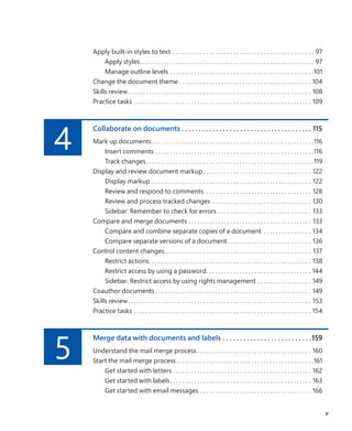 Apply built-in styles to text . . . . . . . . . . . . . . . . . . . . . . . . . . . . . . . . . . . . . . . . . . . . . . . . 97
Apply styles. . . . . . . . . . . . . . . . . . . . . . . . . . . . . . . . . . . . . . . . . . . . . . . . . . . . . . . . . . . 97
Manage outline levels. . . . . . . . . . . . . . . . . . . . . . . . . . . . . . . . . . . . . . . . . . . . . . . . 101
Change the document theme. . . . . . . . . . . . . . . . . . . . . . . . . . . . . . . . . . . . . . . . . . . . . 104
Skills review. . . . . . . . . . . . . . . . . . . . . . . . . . . . . . . . . . . . . . . . . . . . . . . . . . . . . . . . . . . . . . 108
Practice tasks. . . . . . . . . . . . . . . . . . . . . . . . . . . . . . . . . . . . . . . . . . . . . . . . . . . . . . . . . . . . 109
4
Collaborate on documents.  .  .  .  .  .  .  .  .  .  .  .  .  .  .  .  .  .  .  .  .  .  .  .  .  .  .  .  .  .  .  .  .  .  .  .  .  .  . 115
Mark up documents. . . . . . . . . . . . . . . . . . . . . . . . . . . . . . . . . . . . . . . . . . . . . . . . . . . . . . 116
Insert comments. . . . . . . . . . . . . . . . . . . . . . . . . . . . . . . . . . . . . . . . . . . . . . . . . . . . . 116
Track changes. . . . . . . . . . . . . . . . . . . . . . . . . . . . . . . . . . . . . . . . . . . . . . . . . . . . . . . . 119
Display and review document markup. . . . . . . . . . . . . . . . . . . . . . . . . . . . . . . . . . . . . 122
Display markup. . . . . . . . . . . . . . . . . . . . . . . . . . . . . . . . . . . . . . . . . . . . . . . . . . . . . . 122
Review and respond to comments. . . . . . . . . . . . . . . . . . . . . . . . . . . . . . . . . . . . . 128
Review and process tracked changes . . . . . . . . . . . . . . . . . . . . . . . . . . . . . . . . . . 130
Sidebar: Remember to check for errors. . . . . . . . . . . . . . . . . . . . . . . . . . . . . . . . 133
Compare and merge documents. . . . . . . . . . . . . . . . . . . . . . . . . . . . . . . . . . . . . . . . . . 133
Compare and combine separate copies of a document . . . . . . . . . . . . . . . . . 134
Compare separate versions of a document. . . . . . . . . . . . . . . . . . . . . . . . . . . . . 136
Control content changes. . . . . . . . . . . . . . . . . . . . . . . . . . . . . . . . . . . . . . . . . . . . . . . . . . 137
Restrict actions. . . . . . . . . . . . . . . . . . . . . . . . . . . . . . . . . . . . . . . . . . . . . . . . . . . . . . . 138
Restrict access by using a password. . . . . . . . . . . . . . . . . . . . . . . . . . . . . . . . . . . . 144
Sidebar: Restrict access by using rights management. . . . . . . . . . . . . . . . . . . 149
Coauthor documents. . . . . . . . . . . . . . . . . . . . . . . . . . . . . . . . . . . . . . . . . . . . . . . . . . . . . 149
Skills review. . . . . . . . . . . . . . . . . . . . . . . . . . . . . . . . . . . . . . . . . . . . . . . . . . . . . . . . . . . . . . 153
Practice tasks. . . . . . . . . . . . . . . . . . . . . . . . . . . . . . . . . . . . . . . . . . . . . . . . . . . . . . . . . . . . 154
5
Merge data with documents and labels.  .  .  .  .  .  .  .  .  .  .  .  .  .  .  .  .  .  .  .  .  .  .  .  .  . 159
Understand the mail merge process. . . . . . . . . . . . . . . . . . . . . . . . . . . . . . . . . . . . . . . 160
Start the mail merge process. . . . . . . . . . . . . . . . . . . . . . . . . . . . . . . . . . . . . . . . . . . . . . 161
Get started with letters . . . . . . . . . . . . . . . . . . . . . . . . . . . . . . . . . . . . . . . . . . . . . . . 162
Get started with labels. . . . . . . . . . . . . . . . . . . . . . . . . . . . . . . . . . . . . . . . . . . . . . . . 163
Get started with email messages. . . . . . . . . . . . . . . . . . . . . . . . . . . . . . . . . . . . . . 166
v
699236_Office2016SBS.indb 5 10/29/2015 6:33:02 PM
 
