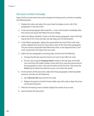 Structure content manually
Open the StructureContent document, display formatting marks, and then complete
the following tasks:
1. Display the rulers and adjust the zoom level to display most or all of the
paragraphs in the document.
2. In the second paragraph (We would like...), insert a line break immediately after
the comma and space that follow the word cottage.
3. Select the Pillows, Blankets, Towels, and Dish towels paragraphs. Insert a left tab
stop at the 2 inch mark and clear any tab stops prior to that location.
4. In the Pillows paragraph, replace the space before the word There with a tab
marker. Repeat the process to insert tabs in each of the next three paragraphs.
The part of each paragraph that follows the colon is now aligned at the 2-inch
mark, producing more space than you need.
5. Select the four paragraphs containing tabs, and then do the following:
●
● Change the left tab stop from the 2 inch mark to the 1.25 inch mark.
●
● On the ruler, drag the Hanging Indent marker to the tab stop at the 1.25
inch mark (the Left Indent marker moves with it) to cause the second line of
the paragraphs to start in the same location as the first line. Then press the
Home key to release the selection so you can review the results.
6. At the bottom of the document, select the three paragraphs containing dollar
amounts, and then do the following:
●
● Set a Decimal Tab stop at the 3 inch mark.
●
● Replace the space to the left of each dollar sign with a tab to align the prices
on the decimal points.
7. Hide the formatting marks to better display the results of your work.
8. Save and close the document.
110
Chapter 3
699236_Office2016SBS.indb 110 10/29/2015 6:33:17 PM
 