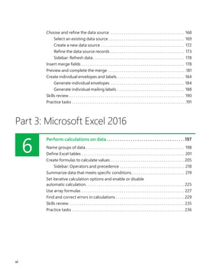 Choose and refine the data source . . . . . . . . . . . . . . . . . . . . . . . . . . . . . . . . . . . . . . . . 168
Select an existing data source. . . . . . . . . . . . . . . . . . . . . . . . . . . . . . . . . . . . . . . . . 169
Create a new data source. . . . . . . . . . . . . . . . . . . . . . . . . . . . . . . . . . . . . . . . . . . . . 172
Refine the data source records. . . . . . . . . . . . . . . . . . . . . . . . . . . . . . . . . . . . . . . . 173
Sidebar: Refresh data. . . . . . . . . . . . . . . . . . . . . . . . . . . . . . . . . . . . . . . . . . . . . . . . . 178
Insert merge fields. . . . . . . . . . . . . . . . . . . . . . . . . . . . . . . . . . . . . . . . . . . . . . . . . . . . . . . 178
Preview and complete the merge . . . . . . . . . . . . . . . . . . . . . . . . . . . . . . . . . . . . . . . . . 181
Create individual envelopes and labels. . . . . . . . . . . . . . . . . . . . . . . . . . . . . . . . . . . . . 184
Generate individual envelopes. . . . . . . . . . . . . . . . . . . . . . . . . . . . . . . . . . . . . . . . 184
Generate individual mailing labels. . . . . . . . . . . . . . . . . . . . . . . . . . . . . . . . . . . . . 188
Skills review. . . . . . . . . . . . . . . . . . . . . . . . . . . . . . . . . . . . . . . . . . . . . . . . . . . . . . . . . . . . . . 190
Practice tasks. . . . . . . . . . . . . . . . . . . . . . . . . . . . . . . . . . . . . . . . . . . . . . . . . . . . . . . . . . . . 191
Part 3: Microsoft Excel 2016
6
Perform calculations on data.  .  .  .  .  .  .  .  .  .  .  .  .  .  .  .  .  .  .  .  .  .  .  .  .  .  .  .  .  .  .  .  .  .  .  . 197
Name groups of data. . . . . . . . . . . . . . . . . . . . . . . . . . . . . . . . . . . . . . . . . . . . . . . . . . . . . 198
Define Excel tables. . . . . . . . . . . . . . . . . . . . . . . . . . . . . . . . . . . . . . . . . . . . . . . . . . . . . . . 201
Create formulas to calculate values. . . . . . . . . . . . . . . . . . . . . . . . . . . . . . . . . . . . . . .  205
Sidebar: Operators and precedence. . . . . . . . . . . . . . . . . . . . . . . . . . . . . . . . . . . 218
Summarize data that meets specific conditions. . . . . . . . . . . . . . . . . . . . . . . . . . . . . 219
Set iterative calculation options and enable or disable
automatic calculation. . . . . . . . . . . . . . . . . . . . . . . . . . . . . . . . . . . . . . . . . . . . . . . . . . . .  225
Use array formulas . . . . . . . . . . . . . . . . . . . . . . . . . . . . . . . . . . . . . . . . . . . . . . . . . . . . . .  227
Find and correct errors in calculations. . . . . . . . . . . . . . . . . . . . . . . . . . . . . . . . . . . .  229
Skills review. . . . . . . . . . . . . . . . . . . . . . . . . . . . . . . . . . . . . . . . . . . . . . . . . . . . . . . . . . . . .  235
Practice tasks. . . . . . . . . . . . . . . . . . . . . . . . . . . . . . . . . . . . . . . . . . . . . . . . . . . . . . . . . . .  236
vi
699236_Office2016SBS.indb 6 10/29/2015 6:33:02 PM
 