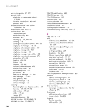 COUNTBLANK function 220
COUNTIF function 220
COUNTIFS function 220
courtesy copies 430
cropping pictures 357
cursor movement and keyboard 45
custom color model 345
custom groups in subtotals 275
custom lists, sorting data using 268–270
D
Daily Task List 534
data
analyzing using data tables 292–295
analyzing using descriptive statistics
303–304
analyzing using Quick Analysis Lens
284–286
circling invalid data 257
data tables 292–295
filtering in worksheets 262–268
organizing into levels 271–275
sorting in worksheets 262–268
sorting using custom lists 268–270
summarizing 247–253
summarizing in tables 202
summarizing with AutoCalculate 252
using tables 201–205
validation rules 255
Data Analysis add-ins, adding to ribbon 304
data lists
creating custom groups in 275
hiding/showing details in 274
removing custom groups 275
removing subtotals from 275
data, mail merge
merging to new documents 182–183
refreshing 178
data ranges
adding total columns/rows 285
header cells in 240, 250
data sets
See also scenarios
adding tables 286
connection points 371–372
contact cards
displaying for message participants
459–462
initiating contact from 462–463
pinning 460
conversation bubble icons, hidden
comments 116
Conversation view 476–477
conversations 476
See also messages
benefits of using 477
branches 477
cleaning up 478, 480–481
deleting 478
deleting messages from folders 478–481
displaying all messages 476, 478
displaying color category blocks 488
displaying message lists 480
displaying messages 480
displaying messages in any folder 478
displaying most recent messages 476
expanding 476–478
headers 476, 478
history 462
ignoring 478, 482
indenting older messages 478
moving from folders 497
multiple responses 477
participants 461
selecting all messages 477, 480
sent messages 477–478
stop ignoring 482
unique messages 476
unread messages 477
copying
formatting from one shape to another 369
formulas 211, 214, 217–218
slide content 317–324
slides 317–324
values 270
copyrighted pictures 352
COUNT function 207, 220, 248, 250
COUNTA function 220, 248, 250
546
connection points
699236_Office2016SBS.indb 546 10/29/2015 6:34:10 PM
 