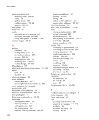 documents (continued)
restricting styles 139–142
saving 59
spelling checks 133
tracking changes 119–122
versions 136–139
dots (pixels) 355
Draft view 49
drafts
automatic saving increments 441
modifying messages 442–443
saving messages as 438–439, 441–442
drawing shapes 361–371
E
editing
comments 130
inviting others to edit 152
photo album settings 380
pictures 356–361
removing restrictions 144
restricting edits 138–144
tracked changes 119–122
Effect Options 399
effect style, applying to presentations 335–336
effects
fonts 85
WordArt 86
electronic postage 186
email addresses
comma separators 437
removing from Auto-Complete List 436
email messages See messages
embed code 410
embedded videos, selecting 414
Emphasis animation effects 388, 391
Encrypted option 144
Entrance animation effects 387, 391
envelopes
adding to documents 186
creating individual 184
editing addresses 184
electronic postage 186
manually entering addresses 186–187
positioning addresses 185
printing 187–188
saving 188
setting up from addresses 187
storing return addresses 185–186
Error Checking tool 232
error codes in calculations 229, 230
errors
changing display options 234
circular references 225
Error Checking tool 232
finding/fixing in calculations 229–232
in formulas 231, 233
tracing precedents 230
events 504
converting to appointments 512
converting to invited events 512
creating recurrences 517
displaying on calendars 505
holidays 508–509
indicating availability 516
invited 510
modifying 516
recurring 513–514
reminders, changing default 516
scheduling 505, 510
time zones 512–513
Evolutionary solver method 299
Excel 2016
file extensions 54
file formats 54
views 49
Exit animation effects 389–391
F
Facebook accounts, connecting to 19
faxing messages 448
fields, mail merge 160
files
accessing from OneDrive 61
attaching to messages 444–447
attributes 53
automatically saving 58
creating 40–43
548
dots (pixels)
699236_Office2016SBS.indb 548 10/29/2015 6:34:10 PM
 