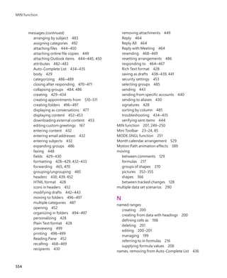 messages (continued)
arranging by subject 483
assigning categories 492
attaching files 444–450
attaching online file copies 449
attaching Outlook items 444–445, 450
attributes 482–483
Auto-Complete List 434–435
body 429
categorizing 486–489
closing after responding 470–471
collapsing groups 484, 486
creating 429–434
creating appointments from 510–511
creating folders 496–497
displaying as conversations 477
displaying content 452–453
downloading external content 453
editing custom greetings 167
entering content 432
entering email addresses 432
entering subjects 432
expanding groups 486
faxing 448
fields 429–430
formatting 428–429, 432–433
forwarding 465, 470
grouping/ungrouping 485
headers 430, 439, 452
HTML format 428
icons in headers 452
modifying drafts 442–443
moving to folders 496–497
multiple categories 487
opening 452
organizing in folders 494–497
personalizing 428
Plain Text format 428
previewing 499
printing 498–499
Reading Pane 452
recalling 468–469
recipients 430
removing attachments 449
Reply 464
Reply All 464
Reply with Meeting 464
resending 468–469
resetting arrangements 486
responding to 464–467
Rich Text format 428
saving as drafts 438–439, 441
security settings 453
selecting groups 485
sending 443
sending from specific accounts 440
sending to aliases 430
signatures 428
sorting by column 485
troubleshooting 434–435
verifying sent items 444
MIN function 207, 249–250
Mini Toolbar 23–24, 85
MODE.SNGL function 251
Month calendar arrangement 529
Motion Path animation effects 389
moving
between comments 129
formulas 217
groups of shapes 370
pictures 352–355
shapes 366
between tracked changes 128
multiple data set scenarios 290
N
named ranges
creating 200
creating from data with headings 200
defining cells as 198
deleting 201
editing 200–201
managing 199
referring to in formulas 216
supplying formula values 208
names, removing from Auto-Complete List 436
554
MIN function
699236_Office2016SBS.indb 554 10/29/2015 6:34:11 PM
 