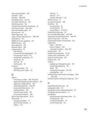 naming Excel tables 203
narration 402
holidays 508–509
Navigation pane 48, 103
new mail notifications 451
No Markup view 123
nonprinting characters, displaying 52
non-theme colors 344–345
Normal template styles 97
Normal view 49
Notes Page view 49
notes, storing information in 490–491
notifications 451
NOW() formulas, updating 215
NOW function 207
nper argument 207
Number Filters 240
numbered lists 91
See also lists
converting from paragraphs 93
formatting on the fly 92
predefined numbering 95
restarting 95
starting 95
starting new 92
numbers
changing styles 94
defining custom styles 95
O
objects
animating on slides 386, 392–394
applying multiple animation effects 391
applying multiple effects 395
attaching hyperlinks 418–419
browsing in documents 48
copying effects 395
positioning on slides 391
removing animations 396
Office 365 subscriptions 18, 21
Office 2016 3
managing updates 21
Quick Access Toolbar 6
ribbon 6–9
starting 4
title bar 5–6
window elements 4–8
Office themes 19
on click animations 398
OneDrive 60
accessing files 61
connecting to 19
saving files to 57, 60–61
OneDrive for Business 61
one-variable data tables 293–294
opening protected documents 146–147
options argument 251–253
organization levels in worksheets 273
organizing
Inbox 494–497
items in folders 495
messages in folders 494–497
Original view 123
outdenting paragraphs 77–78
outline area, worksheets 273
Outline Level settings 102
Outline view 49
outlines
displaying in Navigation pane 103
expanding/collapsing 103
levels 102
managing with styles 101–103
subheadings 103
Outlook items, attaching to messages 444–
445, 450
Outlook Options dialog box, opening 436
P
Page Break Preview view 49
paragraph indent 76
paragraph marks, displaying/hiding 82
Paragraph Spacing options 73
paragraphs
adjusting spacing between lines 75
breaking lines 80
configuring borders 79
converting to lists 93
555
paragraphs
699236_Office2016SBS.indb 555 10/29/2015 6:34:11 PM
 