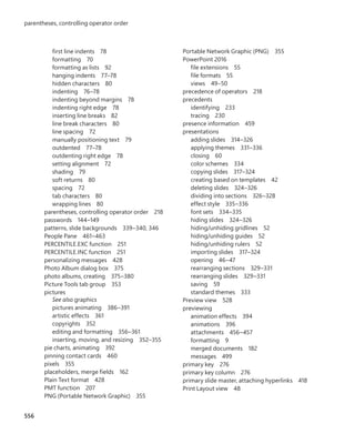 first line indents 78
formatting 70
formatting as lists 92
hanging indents 77–78
hidden characters 80
indenting 76–78
indenting beyond margins 78
indenting right edge 78
inserting line breaks 82
line break characters 80
line spacing 72
manually positioning text 79
outdented 77–78
outdenting right edge 78
setting alignment 72
shading 79
soft returns 80
spacing 72
tab characters 80
wrapping lines 80
parentheses, controlling operator order 218
passwords 144–149
patterns, slide backgrounds 339–340, 346
People Pane 461–463
PERCENTILE.EXC function 251
PERCENTILE.INC function 251
personalizing messages 428
Photo Album dialog box 375
photo albums, creating 375–380
Picture Tools tab group 353
pictures
See also graphics
pictures animating 386–391
artistic effects 361
copyrights 352
editing and formatting 356–361
inserting, moving, and resizing 352–355
pie charts, animating 392
pinning contact cards 460
pixels 355
placeholders, merge fields 162
Plain Text format 428
PMT function 207
PNG (Portable Network Graphic) 355
Portable Network Graphic (PNG) 355
PowerPoint 2016
file extensions 55
file formats 55
views 49–50
precedence of operators 218
precedents
identifying 233
tracing 230
presence information 459
presentations
adding slides 314–326
applying themes 331–336
closing 60
color schemes 334
copying slides 317–324
creating based on templates 42
deleting slides 324–326
dividing into sections 326–328
effect style 335–336
font sets 334–335
hiding slides 324–326
hiding/unhiding gridlines 52
hiding/unhiding guides 52
hiding/unhiding rulers 52
importing slides 317–324
opening 46–47
rearranging sections 329–331
rearranging slides 329–331
saving 59
standard themes 333
Preview view 528
previewing
animation effects 394
animations 396
attachments 456–457
formatting 9
merged documents 182
messages 499
primary key 276
primary key column 276
primary slide master, attaching hyperlinks 418
Print Layout view 48
556
parentheses, controlling operator order
699236_Office2016SBS.indb 556 10/29/2015 6:34:11 PM
 
