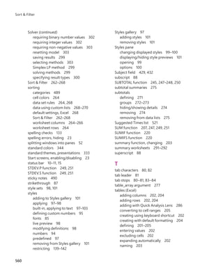 Solver (continued)
requiring binary number values 302
requiring integer values 302
requiring non-negative values 303
resetting model 303
saving results 299
selecting methods 303
Simplex LP method 299
solving methods 299
specifying result types 300
Sort & Filter 262–268
sorting
categories 489
cell colors 264
data set rules 264, 268
data using custom lists 268–270
default settings, Excel 268
Sort & Filter 262–268
worksheet columns 264–266
worksheet rows 264
spelling checks 133
spelling errors, hiding 23
splitting windows into panes 52
standard colors 344
standard themes, presentations 333
Start screens, enabling/disabling 23
status bar 10–11, 15
STDEV.P function 249, 251
STDEV.S function 249, 251
sticky notes 490
strikethrough 87
style sets 98, 101
styles
adding to Styles gallery 101
applying 97–98
built-in, applying to text 97–103
defining custom numbers 95
fonts 85
live preview 98
modifying definitions 98
numbers 94
predefined 97
removing from Styles gallery 101
restricting 139–142
Styles gallery 97
adding styles 101
removing styles 101
Styles pane
changing displayed styles 99–100
displaying/hiding style previews 101
opening 99
options 100
Subject field 429, 432
subscript 88
SUBTOTAL function 245, 247–248, 250
subtotal summaries 275
subtotals
defining 271
groups 272–273
hiding/showing details 274
removing 274
removing from data lists 275
Suggested Times list 521
SUM function 207, 247, 249, 251
SUMIF function 220
SUMIFS function 220
summary function, changing 203
summary worksheets 291–292
superscript 88
T
tab characters 80, 82
tab leader 81
tab stops 80–81, 83–84
table_array argument 277
tables (Excel)
adding columns 202, 204
adding rows 202, 204
adding with Quick Analysis Lens 286
converting to cell ranges 205
creating using keyboard shortcut 202
creating with default formatting 204
defining 201–205
entering values 202
excluding cells 202
expanding automatically 202
naming 203
560
Sort & Filter
699236_Office2016SBS.indb 560 10/29/2015 6:34:11 PM
 