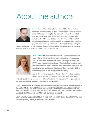 About the authors
Curtis Frye is the author of more than 30 books, including
Microsoft Excel 2013 Step by Step for Microsoft Press and ­
Brilliant
Excel VBA Programming for Pearson, UK. He has also created
and recorded more than three dozen courses for lynda.com,
including Excel for Mac 2016 Essential Training and Excel 2013:
PivotTables in Depth. In addition to his work as a writer, Curt is a
popular conference speaker and performer, both as a solo pre-
senter and as part of the Portland, Oregon ComedySportz improvisational comedy
troupe. He lives in Portland with his wife and three cats.
Joan Lambert has worked closely with Microsoft technologies
since 1986, and in the training and certification industry since
1997. As President and CEO of Online Training Solutions, Inc.
(OTSI), Joan guides the translation of technical information and
requirements into useful, relevant, and measurable resources for
people who are seeking certification of their computer skills or
who simply want to get things done efficiently.
Joan is the author or coauthor of more than three dozen books
about Windows and Office (for Windows, Mac, and iPad),
­
video-based training courses about SharePoint and OneNote, and three generations
of Microsoft Office Specialist certification study guides.
Joan is a Microsoft Certified Professional, Microsoft Certified Trainer, Microsoft Office
Specialist Master (for all Office versions since Office 2007), Microsoft Certified Tech-
nology Specialist (for Windows and Windows Server), Microsoft Certified Technology
Associate (for Windows), and Microsoft Dynamics Specialist.
Joan currently lives in a small town in Texas with her simply divine daughter, Trinity, and
an ever-growing menagerie of dogs, cats, and fish.
564
699236_Office2016SBS.indb 564 10/29/2015 6:34:12 PM
 