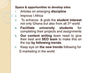 Space & opportunities to develop sites
1. Articles on emerging discipline
2. Improve I Africa
3. To enhance & grab the student interest
not only Ghana but also from all 3rd world
4. Facilitate university students for
completing their projects and assignments
5. Our content writing team need to give
their best and SEO team to make this on
the top by following trends.
6. Keep eye on the new trends following for
E-marketing in the world
 