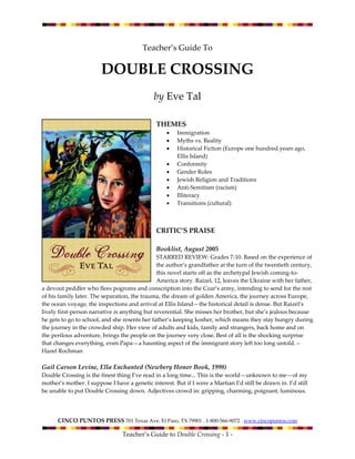 Teacher’s Guide To 
DOUBLE CROSSING 
by Eve Tal 
 
THEMES 
• Immigration 
• Myths vs. Reality 
• Historical Fiction (Europe one hundred years ago, 
Ellis Island) 
• Conformity 
• Gender Roles 
• Jewish Religion and Traditions 
• Anti‐Semitism (racism) 
• Illiteracy 
• Transitions (cultural) 
 
 
CRITIC’S PRAISE 
 
Booklist, August 2005 
STARRED REVIEW: Grades 7‐10. Based on the experience of 
the author’s grandfather at the turn of the twentieth century, 
this novel starts off as the archetypal Jewish coming‐to‐
America story. Raizel, 12, leaves the Ukraine with her father, 
a devout peddler who flees pogroms and conscription into the Czar’s army, intending to send for the rest 
of his family later. The separation, the trauma, the dream of golden America, the journey across Europe, 
the ocean voyage, the inspections and arrival at Ellis Island—the historical detail is dense. But Raizel’s 
lively first‐person narrative is anything but reverential. She misses her brother, but she’s jealous because 
he gets to go to school, and she resents her father’s keeping kosher, which means they stay hungry during 
the journey in the crowded ship. Her view of adults and kids, family and strangers, back home and on 
the perilous adventure, brings the people on the journey very close. Best of all is the shocking surprise 
that changes everything, even Papa—a haunting aspect of the immigrant story left too long untold. –
Hazel Rochman 
 
Gail Carson Levine, Ella Enchanted (Newbery Honor Book, 1998) 
Double Crossing is the finest thing I’ve read in a long time... This is the world—unknown to me—of my 
mother’s mother. I suppose I have a genetic interest. But if I were a Martian I’d still be drawn in. I’d still 
be unable to put Double Crossing down. Adjectives crowd in: gripping, charming, poignant, luminous.  
 
 
CINCO PUNTOS PRESS 701 Texas Ave. El Paso, TX 79901 . 1‐800‐566‐9072 . www.cincopuntos.com
Teacher’s Guide to Double Crossing ‐ 1 ‐ 
 
 