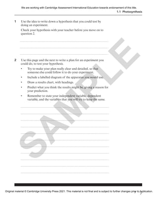 1.1 Photosynthesis
1 Use the idea to write down a hypothesis that you could test by
doing an experiment.
Check your hypothesis with your teacher before you move on to
question 2.
2 Use this page and the next to write a plan for an experiment you
could do, to test your hypothesis.
• Try to make your plan really clear and detailed, so that
someone else could follow it to do your experiment.
• Include a labelled diagram of the apparatus you would use.
• Draw a results chart, with headings.
• Predict what you think the results might be, giving a reason for
your prediction.
• Remember to state your independent variable, dependent
variable, and the variables that you will try to keep the same.
7
S
A
M
P
L
E
We are working with Cambridge Assessment International Education towards endorsement of this title.
Original material © Cambridge University Press 2021. This material is not final and is subject to further changes prior to publication.
 