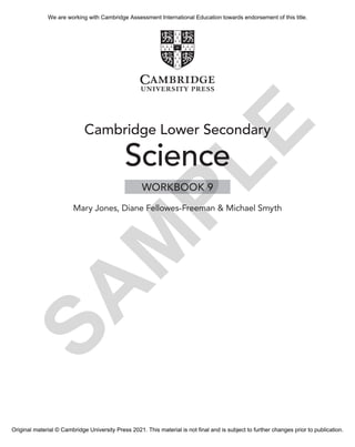 Cambridge Lower Secondary
Science
Mary Jones, Diane Fellowes-Freeman & Michael Smyth
WORKBOOK 9
S
A
M
P
L
E
We are working with Cambridge Assessment International Education towards endorsement of this title.
Original material © Cambridge University Press 2021. This material is not final and is subject to further changes prior to publication.
 