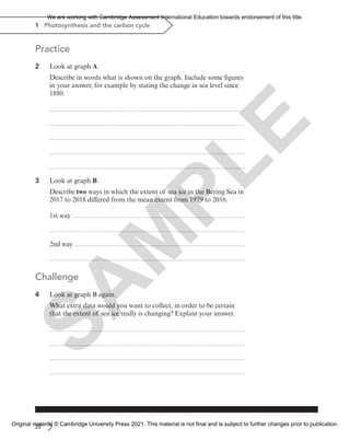 22
1 Photosynthesis and the carbon cycle
Practice
2 Look at graph A.
Describe in words what is shown on the graph. Include some figures
in your answer, for example by stating the change in sea level since
1880.
3 Look at graph B.
Describe two ways in which the extent of sea ice in the Bering Sea in
2017 to 2018 differed from the mean extent from 1979 to 2016.
1st way
2nd way
Challenge
4 Look at graph B again.
What extra data would you want to collect, in order to be certain
that the extent of sea ice really is changing? Explain your answer.
S
A
M
P
L
E
We are working with Cambridge Assessment International Education towards endorsement of this title.
Original material © Cambridge University Press 2021. This material is not final and is subject to further changes prior to publication.
 