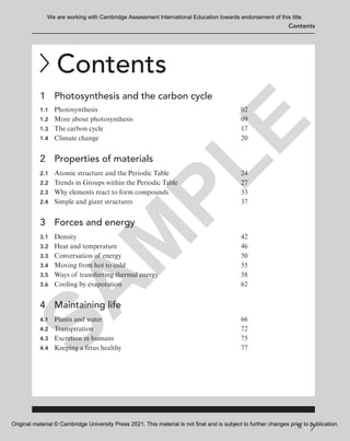 iii
Contents
Contents
1 Photosynthesis and the carbon cycle
1.1 Photosynthesis 02
1.2 More about photosynthesis 09
1.3 The carbon cycle 17
1.4 Climate change 20
2 Properties of materials
2.1 Atomic structure and the Periodic Table 24
2.2 Trends in Groups within the Periodic Table 27
2.3 Why elements react to form compounds 33
2.4 Simple and giant structures 37
3 Forces and energy
3.1 Density 42
3.2 Heat and temperature 46
3.3 Conversation of energy 50
3.4 Moving from hot to cold 55
3.5 Ways of transferring thermal energy 58
3.6 Cooling by evaporation 62
4 Maintaining life
4.1 Plants and water 66
4.2 Transpiration 72
4.3 Excretion in humans 75
4.4 Keeping a fetus healthy 77
S
A
M
P
L
E
We are working with Cambridge Assessment International Education towards endorsement of this title.
Original material © Cambridge University Press 2021. This material is not final and is subject to further changes prior to publication.
 