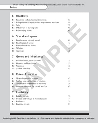 iv
Contents
5 Reactivity
5.1 Reactivity and displacement reactions 83
5.2 Using the reactivity series and displacement reactions 89
5.3 Salts 92
5.4 Other ways of making salts 95
5.5 Rearranging atoms 101
6 Sound and space
6.1 Loudness and pitch of sound 109
6.2 Interference of sound 113
6.3 Formation of the Moon 117
6.4 Nebulae 121
6.5 Tectonics 125
7 Genes and inheritance
7.1 Chromosomes, genes and DNA 131
7.2 Gametes and inheritance 133
7.3 Variation 135
7.4 Natural selection 141
8 Rates of reaction
8.1 Measuring rates of reaction 147
8.2 Surface area and the rate of reaction 154
8.3 Temperature and the rate of reaction 158
8.4 Concentration and the rate of reaction 163
9 Electricity
9.1 Parallel circuits 171
9.2 Current and voltage in parallel circuits 174
9.3 Resistance 179
9.4 Practical circuits 184
S
A
M
P
L
E
We are working with Cambridge Assessment International Education towards endorsement of this title.
Original material © Cambridge University Press 2021. This material is not final and is subject to further changes prior to publication.
 