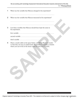 1.1 Photosynthesis
1 What was the variable that Marcus changed in his experiment?
2 What was the variable that Marcus measured in his experiment?
3 List three variables that Marcus should have kept the same in
his experiment.
first variable
second variable
third variable
4 Draw a results table in the space below, and fill in Marcus’s results
so that they are easy to understand. Remember to include a column
where you can write in the mean value for each set of results.
5
S
A
M
P
L
E
We are working with Cambridge Assessment International Education towards endorsement of this title.
Original material © Cambridge University Press 2021. This material is not final and is subject to further changes prior to publication.
 