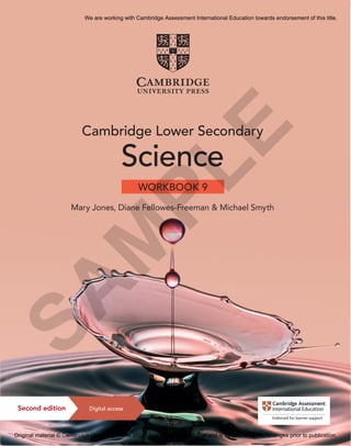 9781108742894
Jones,
Fellowes-Freeman
&
Smyth
Lower
Secondary
Science
Workbook
9
CVR
C
M
Y
K
Cambridge
Lower
Secondary
Science
WORKBOOK
9
Cambridge Lower Secondary
Science
Mary Jones, Diane Fellowes-Freeman & Michael Smyth
WORKBOOK 9
Registered Cambridge International Schools benefit from high-quality programmes,
assessments and a wide range of support so that teachers can effectively deliver
Cambridge Lower Secondary.
Visit www.cambridgeinternational.org/lowersecondary to find out more.
These workbooks are full of activities to help you practise what you have learnt
and encourage you to think and work scientifically. Focus, Practice and Challenge
exercises provide clear progression so you can see what you have achieved.
Your teacher may use them in the classroom, or to set your homework.
• Active learning opportunities help you apply your knowledge to new contexts
• Three-tiered exercises in every topic help you see and track your own learning
• Write-in for ease of use
• Answers to all exercises can be found in the teacher’s resource
For more information on how to access and use your digital resource,
please see inside front cover.
Cambridge Lower Secondary Science
Digital access
Second edition
This resource is endorsed by
Cambridge Assessment International Education
✓ Provides learner support as part of a set of
resources for the Cambridge Lower Secondary
Science curriculum framework (0861) from 2020
✓ Has passed Cambridge International’s
rigorous quality-assurance process
✓ Developed by subject experts
✓ For Cambridge schools worldwide
Completely Cambridge
Cambridge University Press works with Cambridge
Assessment International Education and experienced
authors to produce high-quality endorsed textbooks
and digital resources that support Cambridge teachers
and encourage Cambridge learners worldwide.
To find out more visit
cambridge.org/cambridge-international
S
A
M
P
L
E
We are working with Cambridge Assessment International Education towards endorsement of this title.
Original material © Cambridge University Press 2021. This material is not final and is subject to further changes prior to publication.
 