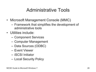 Administrative Tools Microsoft Management Console (MMC) Framework that simplifies the development of administrative tools Utilities include: Component Services Computer Management Data Sources (ODBC) Event Viewer iSCSI Initiator Local Security Policy MCSE Guide to Microsoft Windows 7 