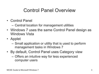 Control Panel Overview Control Panel Central location for management utilities Windows 7 uses the same Control Panel design as Windows Vista Applet Small application or utility that is used to perform management tasks in Windows 7 By default, Control Panel uses Category view Offers an intuitive way for less experienced computer users MCSE Guide to Microsoft Windows 7 