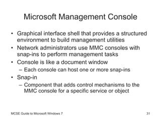 Microsoft Management Console Graphical interface shell that provides a structured environment to build management utilities Network administrators use MMC consoles with snap-ins to perform management tasks Console is like a document window Each console can host one or more snap-ins Snap-in Component that adds control mechanisms to the MMC console for a specific service or object MCSE Guide to Microsoft Windows 7 