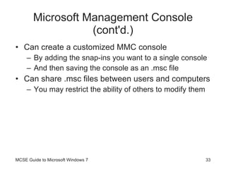 Microsoft Management Console (cont'd.) Can create a customized MMC console By adding the snap-ins you want to a single console And then saving the console as an .msc file Can share .msc files between users and computers You may restrict the ability of others to modify them MCSE Guide to Microsoft Windows 7 