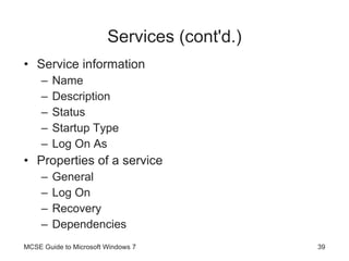 Services (cont'd.) Service information Name Description Status Startup Type Log On As Properties of a service General Log On Recovery Dependencies MCSE Guide to Microsoft Windows 7 