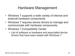 Hardware Management Windows 7 supports a wide variety of internal and external hardware components Windows 7 requires device drivers to manage and communicate with hardware components Windows 7 Compatibility Center List of software or hardware and associated device drivers that have been tested with Windows 7 MCSE Guide to Microsoft Windows 7 