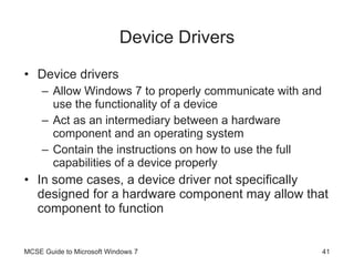 Device Drivers Device drivers Allow Windows 7 to properly communicate with and use the functionality of a device Act as an intermediary between a hardware component and an operating system Contain the instructions on how to use the full capabilities of a device properly In some cases, a device driver not specifically designed for a hardware component may allow that component to function MCSE Guide to Microsoft Windows 7 