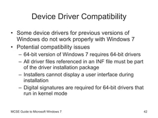 Device Driver Compatibility Some device drivers for previous versions of Windows do not work properly with Windows 7 Potential compatibility issues 64-bit version of Windows 7 requires 64-bit drivers All driver files referenced in an INF file must be part of the driver installation package Installers cannot display a user interface during installation Digital signatures are required for 64-bit drivers that run in kernel mode MCSE Guide to Microsoft Windows 7 