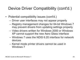Device Driver Compatibility (cont'd.) Potential compatibility issues (cont'd.) Driver user interfaces may not appear properly Registry management changes for 64-bit Windows 7 may prevent drivers from updating settings properly Video drivers written for Windows 2000 or Windows XP cannot support the new Aero Glass interface Windows 7 uses the NDIS 6.20 interface for network devices Kernel mode printer drivers cannot be used in Windows 7 MCSE Guide to Microsoft Windows 7 