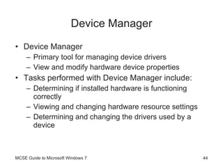 Device Manager Device Manager Primary tool for managing device drivers View and modify hardware device properties Tasks performed with Device Manager include: Determining if installed hardware is functioning correctly Viewing and changing hardware resource settings Determining and changing the drivers used by a device MCSE Guide to Microsoft Windows 7 