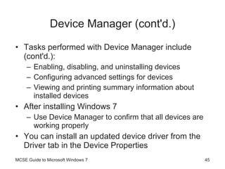 Device Manager (cont'd.) Tasks performed with Device Manager include (cont'd.): Enabling, disabling, and uninstalling devices Configuring advanced settings for devices Viewing and printing summary information about installed devices After installing Windows 7 Use Device Manager to confirm that all devices are working properly You can install an updated device driver from the Driver tab in the Device Properties MCSE Guide to Microsoft Windows 7 